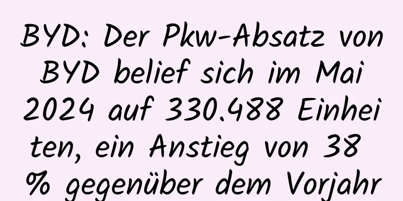 BYD: Der Pkw-Absatz von BYD belief sich im Mai 2024 auf 330.488 Einheiten, ein Anstieg von 38 % gegenüber dem Vorjahr