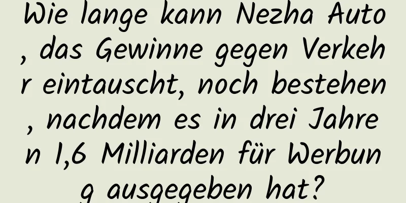 Wie lange kann Nezha Auto, das Gewinne gegen Verkehr eintauscht, noch bestehen, nachdem es in drei Jahren 1,6 Milliarden für Werbung ausgegeben hat?