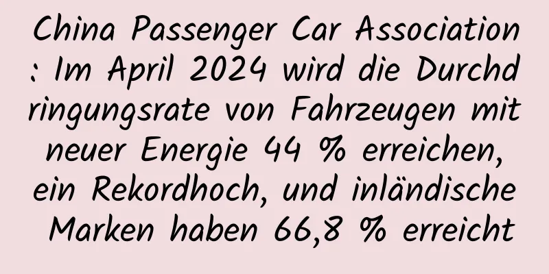China Passenger Car Association: Im April 2024 wird die Durchdringungsrate von Fahrzeugen mit neuer Energie 44 % erreichen, ein Rekordhoch, und inländische Marken haben 66,8 % erreicht