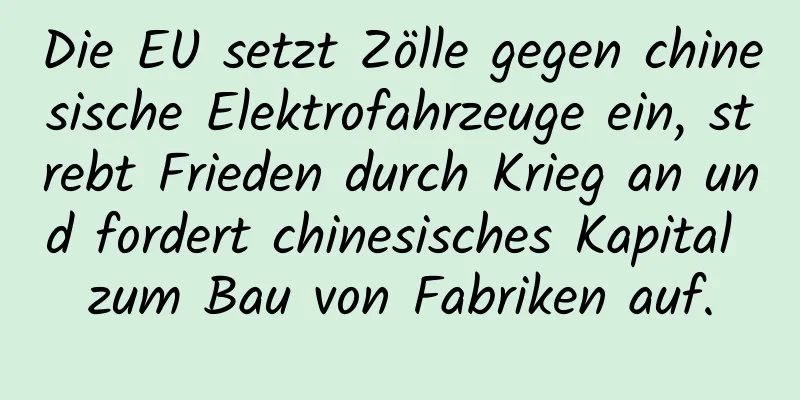 Die EU setzt Zölle gegen chinesische Elektrofahrzeuge ein, strebt Frieden durch Krieg an und fordert chinesisches Kapital zum Bau von Fabriken auf.