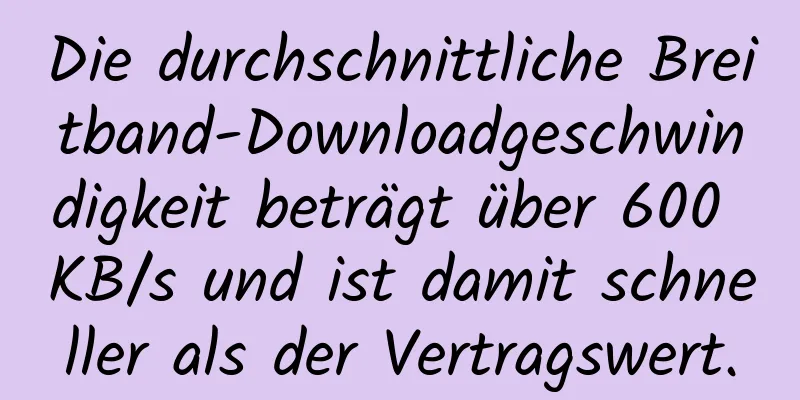 Die durchschnittliche Breitband-Downloadgeschwindigkeit beträgt über 600 KB/s und ist damit schneller als der Vertragswert.