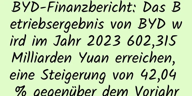 BYD-Finanzbericht: Das Betriebsergebnis von BYD wird im Jahr 2023 602,315 Milliarden Yuan erreichen, eine Steigerung von 42,04 % gegenüber dem Vorjahr