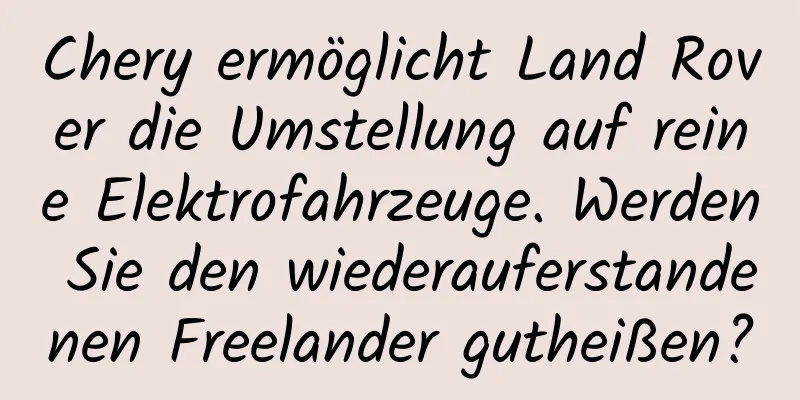 Chery ermöglicht Land Rover die Umstellung auf reine Elektrofahrzeuge. Werden Sie den wiederauferstandenen Freelander gutheißen?