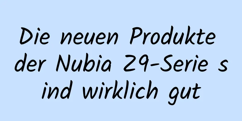 Die neuen Produkte der Nubia Z9-Serie sind wirklich gut