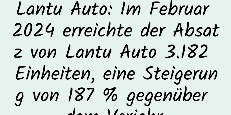 Lantu Auto: Im Februar 2024 erreichte der Absatz von Lantu Auto 3.182 Einheiten, eine Steigerung von 187 % gegenüber dem Vorjahr.