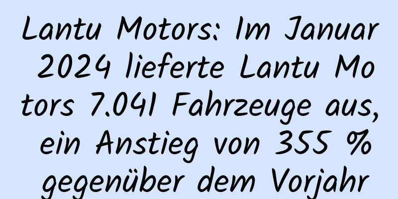 Lantu Motors: Im Januar 2024 lieferte Lantu Motors 7.041 Fahrzeuge aus, ein Anstieg von 355 % gegenüber dem Vorjahr