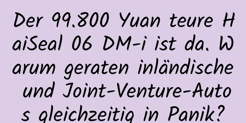 Der 99.800 Yuan teure HaiSeal 06 DM-i ist da. Warum geraten inländische und Joint-Venture-Autos gleichzeitig in Panik?