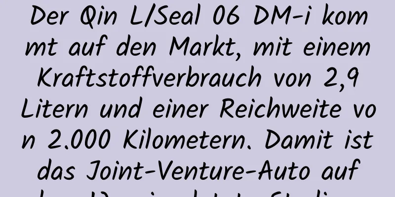 Der Qin L/Seal 06 DM-i kommt auf den Markt, mit einem Kraftstoffverbrauch von 2,9 Litern und einer Reichweite von 2.000 Kilometern. Damit ist das Joint-Venture-Auto auf dem Weg ins letzte Stadium.