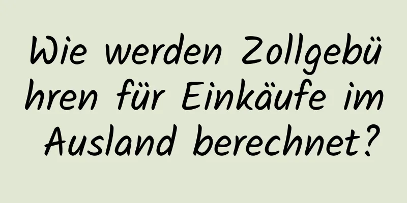 Wie werden Zollgebühren für Einkäufe im Ausland berechnet?