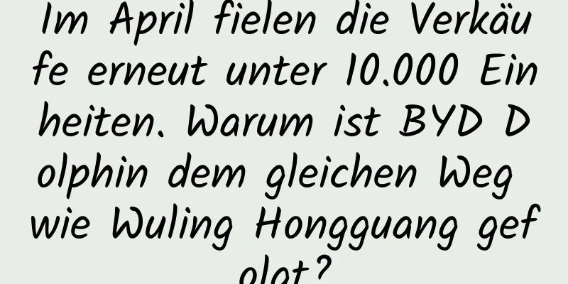 Im April fielen die Verkäufe erneut unter 10.000 Einheiten. Warum ist BYD Dolphin dem gleichen Weg wie Wuling Hongguang gefolgt?