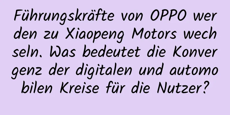 Führungskräfte von OPPO werden zu Xiaopeng Motors wechseln. Was bedeutet die Konvergenz der digitalen und automobilen Kreise für die Nutzer?
