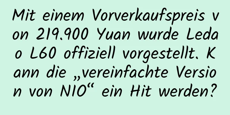 Mit einem Vorverkaufspreis von 219.900 Yuan wurde Ledao L60 offiziell vorgestellt. Kann die „vereinfachte Version von NIO“ ein Hit werden?
