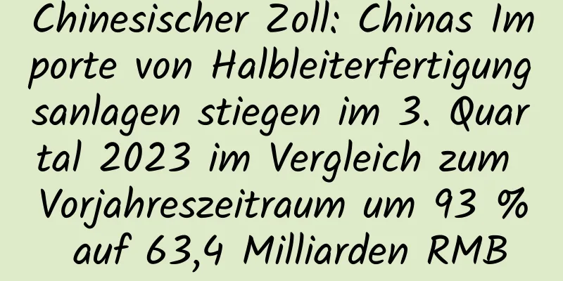 Chinesischer Zoll: Chinas Importe von Halbleiterfertigungsanlagen stiegen im 3. Quartal 2023 im Vergleich zum Vorjahreszeitraum um 93 % auf 63,4 Milliarden RMB