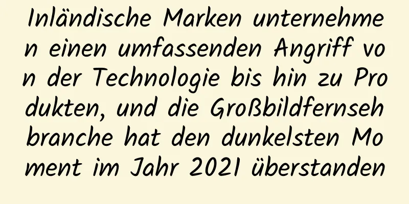 Inländische Marken unternehmen einen umfassenden Angriff von der Technologie bis hin zu Produkten, und die Großbildfernsehbranche hat den dunkelsten Moment im Jahr 2021 überstanden