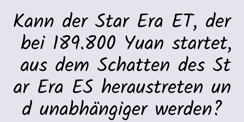 Kann der Star Era ET, der bei 189.800 Yuan startet, aus dem Schatten des Star Era ES heraustreten und unabhängiger werden?