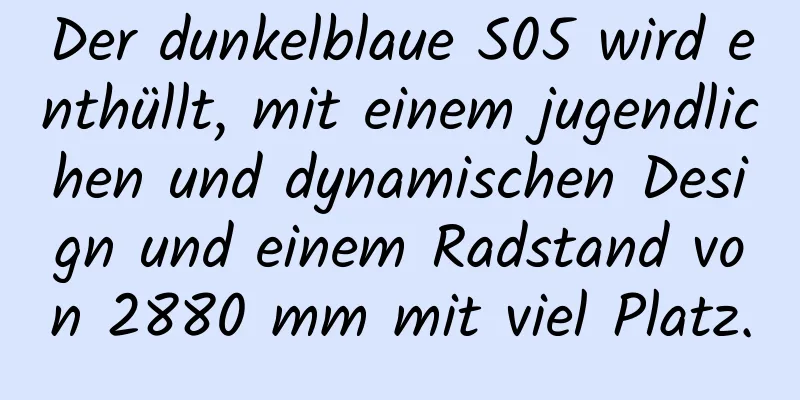 Der dunkelblaue S05 wird enthüllt, mit einem jugendlichen und dynamischen Design und einem Radstand von 2880 mm mit viel Platz.