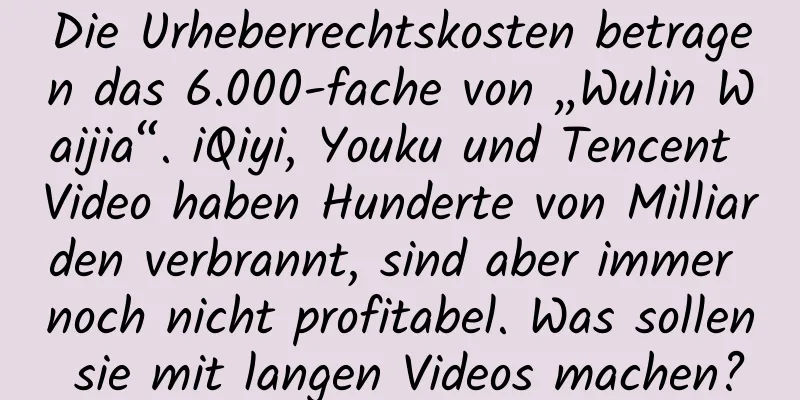 Die Urheberrechtskosten betragen das 6.000-fache von „Wulin Waijia“. iQiyi, Youku und Tencent Video haben Hunderte von Milliarden verbrannt, sind aber immer noch nicht profitabel. Was sollen sie mit langen Videos machen?