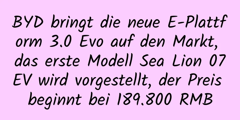 BYD bringt die neue E-Plattform 3.0 Evo auf den Markt, das erste Modell Sea Lion 07EV wird vorgestellt, der Preis beginnt bei 189.800 RMB