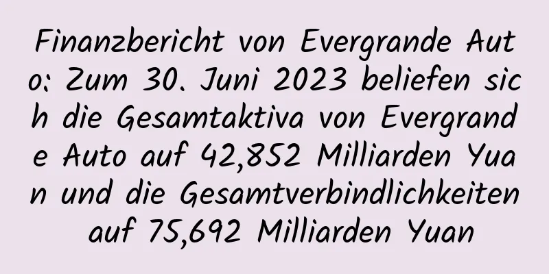 Finanzbericht von Evergrande Auto: Zum 30. Juni 2023 beliefen sich die Gesamtaktiva von Evergrande Auto auf 42,852 Milliarden Yuan und die Gesamtverbindlichkeiten auf 75,692 Milliarden Yuan