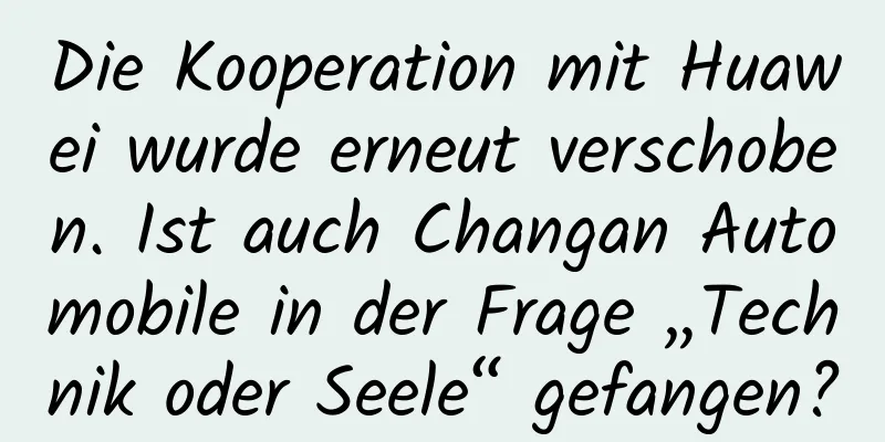 Die Kooperation mit Huawei wurde erneut verschoben. Ist auch Changan Automobile in der Frage „Technik oder Seele“ gefangen?