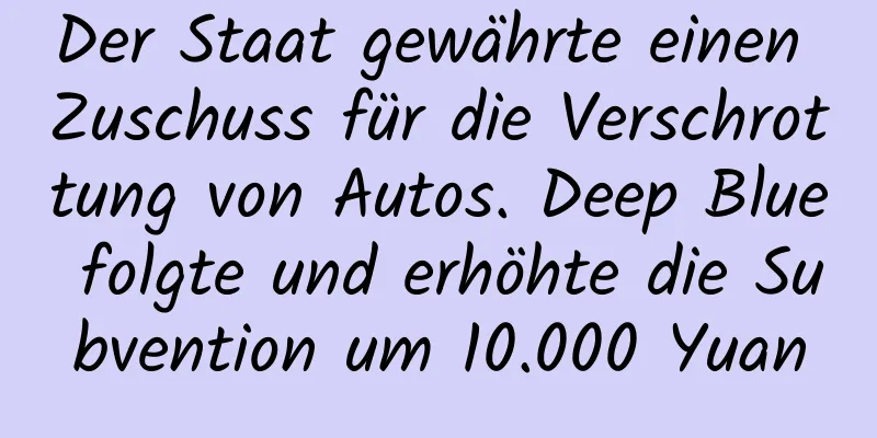 Der Staat gewährte einen Zuschuss für die Verschrottung von Autos. Deep Blue folgte und erhöhte die Subvention um 10.000 Yuan