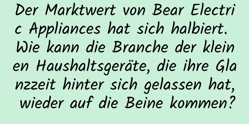 Der Marktwert von Bear Electric Appliances hat sich halbiert. Wie kann die Branche der kleinen Haushaltsgeräte, die ihre Glanzzeit hinter sich gelassen hat, wieder auf die Beine kommen?