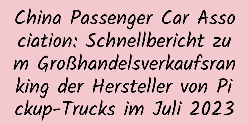 China Passenger Car Association: Schnellbericht zum Großhandelsverkaufsranking der Hersteller von Pickup-Trucks im Juli 2023