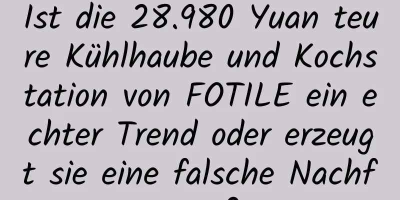 Ist die 28.980 Yuan teure Kühlhaube und Kochstation von FOTILE ein echter Trend oder erzeugt sie eine falsche Nachfrage?