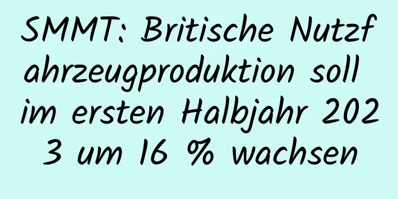 SMMT: Britische Nutzfahrzeugproduktion soll im ersten Halbjahr 2023 um 16 % wachsen