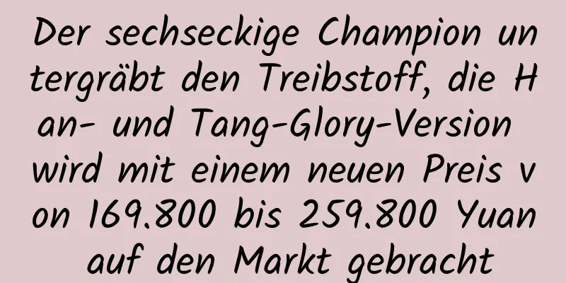 Der sechseckige Champion untergräbt den Treibstoff, die Han- und Tang-Glory-Version wird mit einem neuen Preis von 169.800 bis 259.800 Yuan auf den Markt gebracht