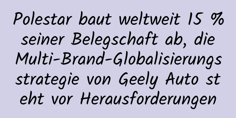 Polestar baut weltweit 15 % seiner Belegschaft ab, die Multi-Brand-Globalisierungsstrategie von Geely Auto steht vor Herausforderungen