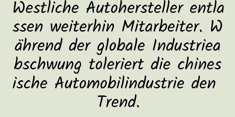 Westliche Autohersteller entlassen weiterhin Mitarbeiter. Während der globale Industrieabschwung toleriert die chinesische Automobilindustrie den Trend.
