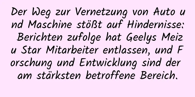 Der Weg zur Vernetzung von Auto und Maschine stößt auf Hindernisse: Berichten zufolge hat Geelys Meizu Star Mitarbeiter entlassen, und Forschung und Entwicklung sind der am stärksten betroffene Bereich.
