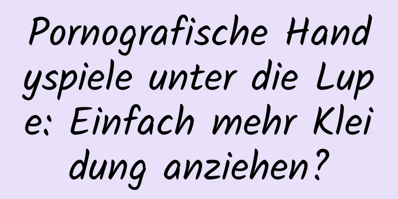 Pornografische Handyspiele unter die Lupe: Einfach mehr Kleidung anziehen?
