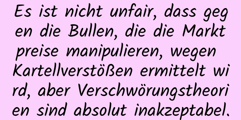 Es ist nicht unfair, dass gegen die Bullen, die die Marktpreise manipulieren, wegen Kartellverstößen ermittelt wird, aber Verschwörungstheorien sind absolut inakzeptabel.