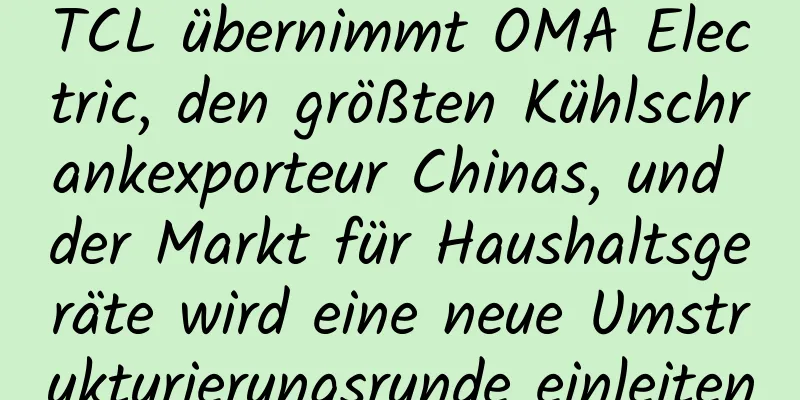 TCL übernimmt OMA Electric, den größten Kühlschrankexporteur Chinas, und der Markt für Haushaltsgeräte wird eine neue Umstrukturierungsrunde einleiten