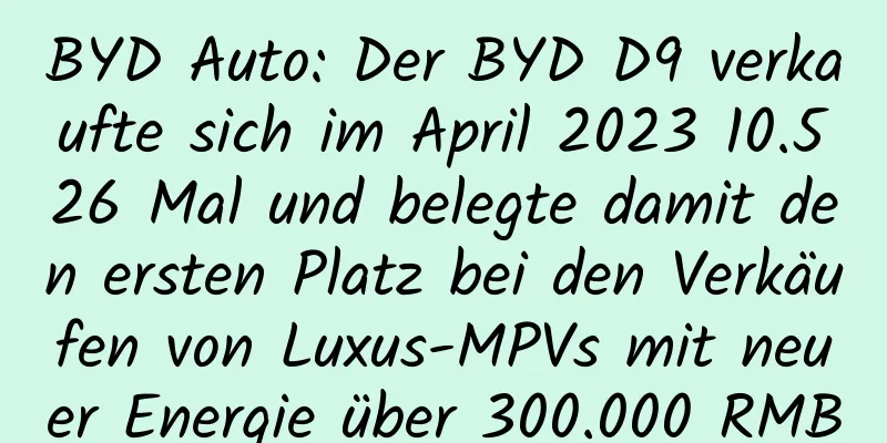 BYD Auto: Der BYD D9 verkaufte sich im April 2023 10.526 Mal und belegte damit den ersten Platz bei den Verkäufen von Luxus-MPVs mit neuer Energie über 300.000 RMB