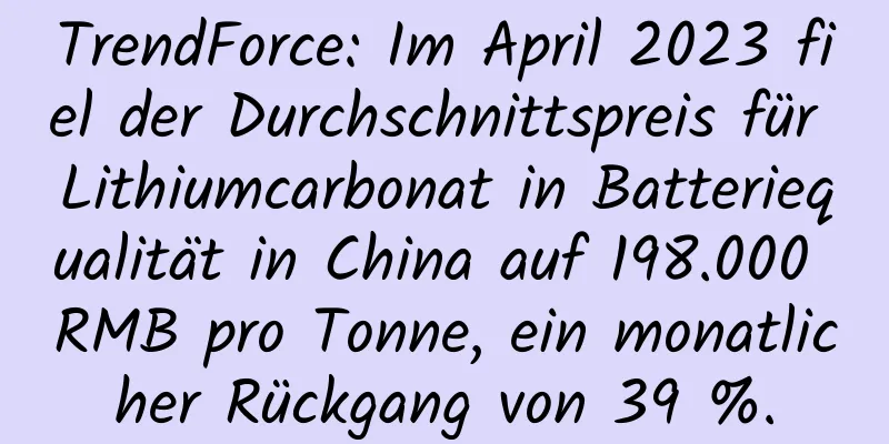 TrendForce: Im April 2023 fiel der Durchschnittspreis für Lithiumcarbonat in Batteriequalität in China auf 198.000 RMB pro Tonne, ein monatlicher Rückgang von 39 %.