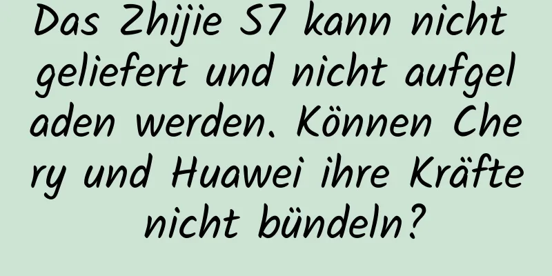 Das Zhijie S7 kann nicht geliefert und nicht aufgeladen werden. Können Chery und Huawei ihre Kräfte nicht bündeln?