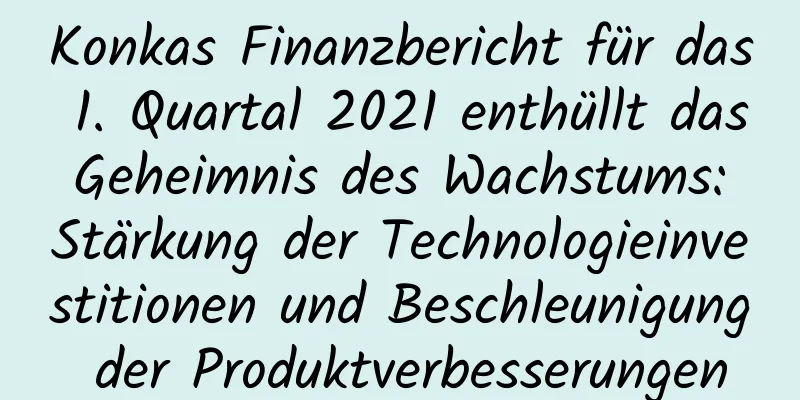Konkas Finanzbericht für das 1. Quartal 2021 enthüllt das Geheimnis des Wachstums: Stärkung der Technologieinvestitionen und Beschleunigung der Produktverbesserungen