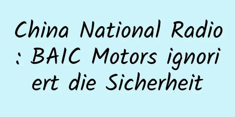 China National Radio: BAIC Motors ignoriert die Sicherheit