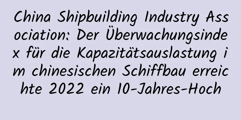 China Shipbuilding Industry Association: Der Überwachungsindex für die Kapazitätsauslastung im chinesischen Schiffbau erreichte 2022 ein 10-Jahres-Hoch