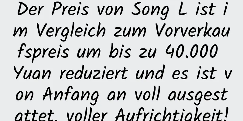 Der Preis von Song L ist im Vergleich zum Vorverkaufspreis um bis zu 40.000 Yuan reduziert und es ist von Anfang an voll ausgestattet, voller Aufrichtigkeit!