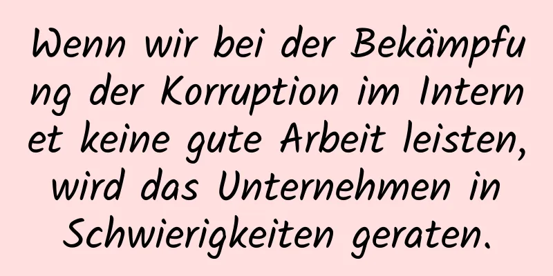 Wenn wir bei der Bekämpfung der Korruption im Internet keine gute Arbeit leisten, wird das Unternehmen in Schwierigkeiten geraten.