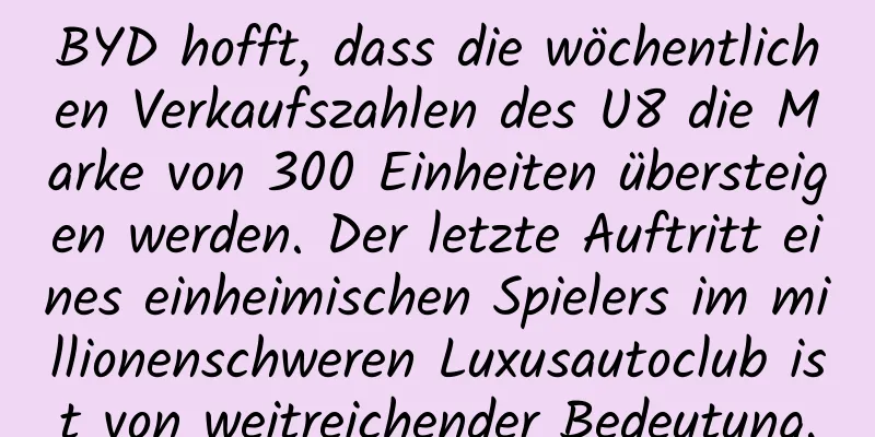 BYD hofft, dass die wöchentlichen Verkaufszahlen des U8 die Marke von 300 Einheiten übersteigen werden. Der letzte Auftritt eines einheimischen Spielers im millionenschweren Luxusautoclub ist von weitreichender Bedeutung.