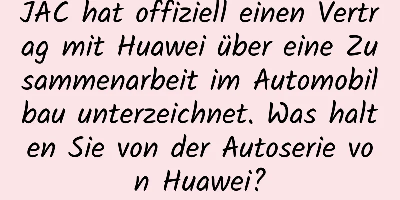 JAC hat offiziell einen Vertrag mit Huawei über eine Zusammenarbeit im Automobilbau unterzeichnet. Was halten Sie von der Autoserie von Huawei?