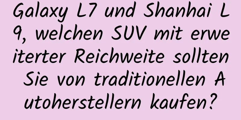 Galaxy L7 und Shanhai L9, welchen SUV mit erweiterter Reichweite sollten Sie von traditionellen Autoherstellern kaufen?