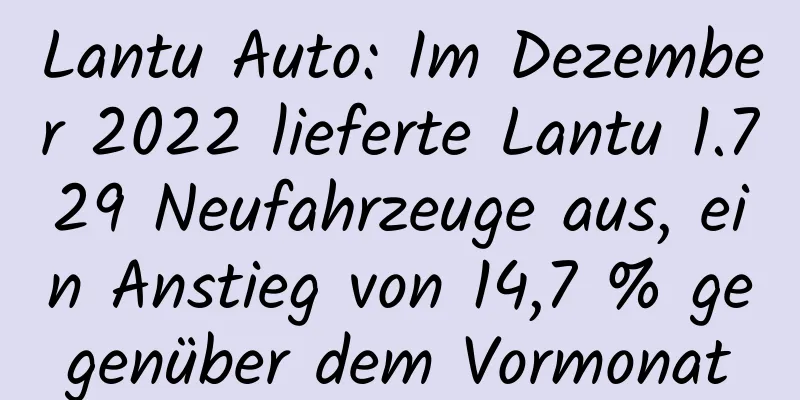 Lantu Auto: Im Dezember 2022 lieferte Lantu 1.729 Neufahrzeuge aus, ein Anstieg von 14,7 % gegenüber dem Vormonat