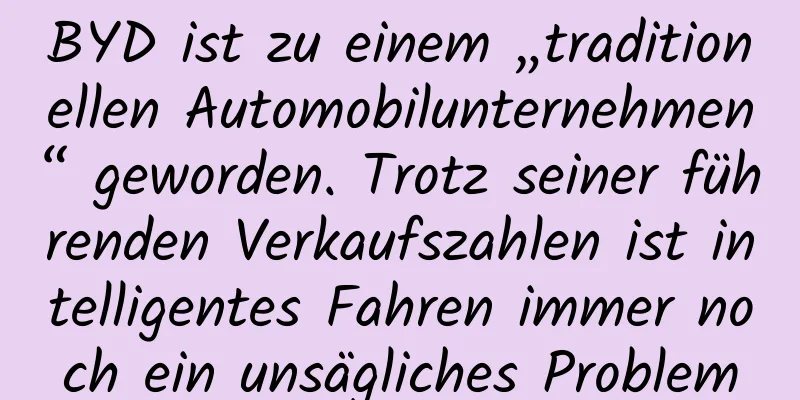 BYD ist zu einem „traditionellen Automobilunternehmen“ geworden. Trotz seiner führenden Verkaufszahlen ist intelligentes Fahren immer noch ein unsägliches Problem