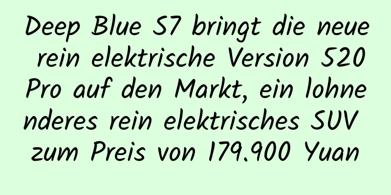 Deep Blue S7 bringt die neue rein elektrische Version 520Pro auf den Markt, ein lohnenderes rein elektrisches SUV zum Preis von 179.900 Yuan